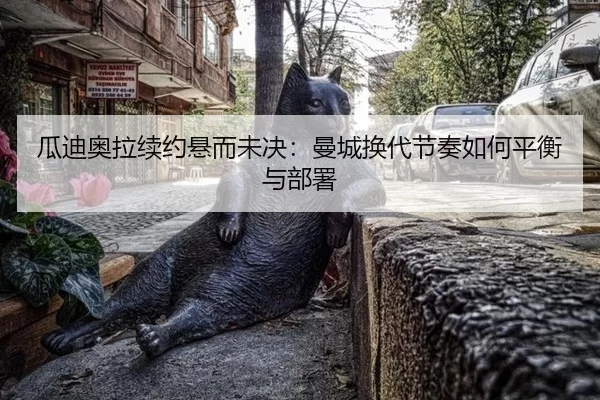 瓜迪奥拉续约悬而未决：曼城换代节奏如何平衡与部署