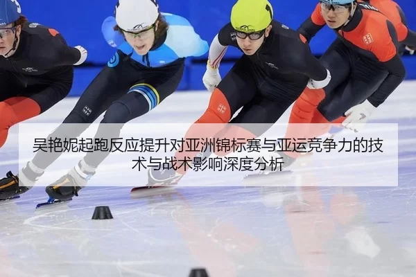 吴艳妮起跑反应提升对亚洲锦标赛与亚运竞争力的技术与战术影响深度分析