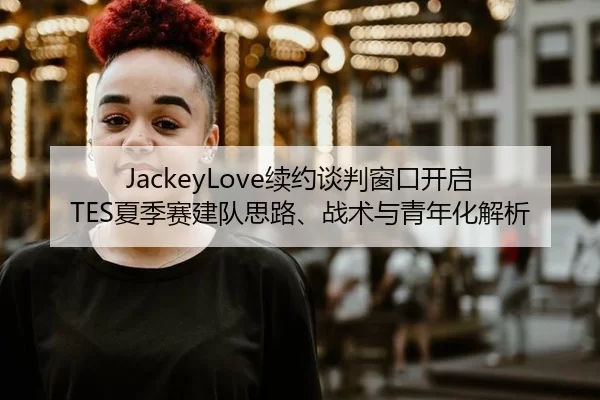 JackeyLove续约谈判窗口开启 TES夏季赛建队思路、战术与青年化解析